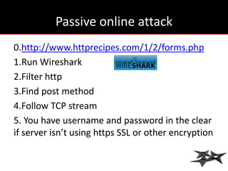 Passive online attack
0.http://www.httprecipes.com/1/2/forms.php
1.Run Wireshark
2.Filter http
3.Find post method
4.Follow TCP stream
5. You have username and password in the clear
if server isn’t using https SSL or other encryption
 