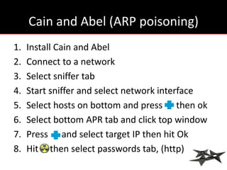 Cain and Abel (ARP poisoning)
1.   Install Cain and Abel
2.   Connect to a network
3.   Select sniffer tab
4.   Start sniffer and select network interface
5.   Select hosts on bottom and press then ok
6.   Select bottom APR tab and click top window
7.   Press and select target IP then hit Ok
8.   Hit then select passwords tab, (http)
 