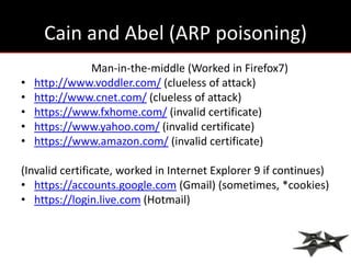 Cain and Abel (ARP poisoning)
              Man-in-the-middle (Worked in Firefox7)
•   http://www.voddler.com/ (clueless of attack)
•   http://www.cnet.com/ (clueless of attack)
•   https://www.fxhome.com/ (invalid certificate)
•   https://www.yahoo.com/ (invalid certificate)
•   https://www.amazon.com/ (invalid certificate)

(Invalid certificate, worked in Internet Explorer 9 if continues)
• https://accounts.google.com (Gmail) (sometimes, *cookies)
• https://login.live.com (Hotmail)
 