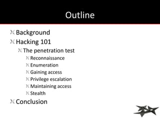 Outline
Background
Hacking 101
  The penetration test
    Reconnaissance
    Enumeration
    Gaining access
    Privilege escalation
    Maintaining access
    Stealth
Conclusion
 