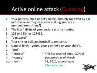 Active online attack (Guessing)
1. Your partner, child or pet’s name, possibly followed by a 0
    or 1 (because they’re always making you use a
    number, aren’t they?)
2. The last 4 digits of your social security number.
3. 123 or 1234 or 123456.
4. “password”
5. Your city, or college, football team name.
6. Date of birth – yours, your partner’s or your child’s.
7. “god”
8. “letmein”                  This list covered about 20% of
9. “money”                    passwords as of March
10. “love”                    31, 2010, according to
                              Lifehacker.com
 