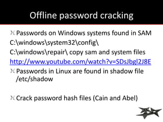 Offline password cracking
  Passwords on Windows systems found in SAM
C:windowssystem32config
C:windowsrepair copy sam and system files
http://www.youtube.com/watch?v=SDsJbgl2J8E
  Passwords in Linux are found in shadow file
  /etc/shadow

  Crack password hash files (Cain and Abel)
 