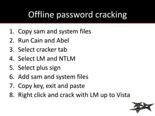 Offline password cracking
1.   Copy sam and system files
2.   Run Cain and Abel
3.   Select cracker tab
4.   Select LM and NTLM
5.   Select plus sign
6.   Add sam and system files
7.   Copy key, exit and paste
8.   Right click and crack with LM up to Vista
 