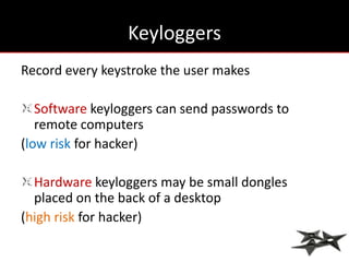 Keyloggers
Record every keystroke the user makes

   Software keyloggers can send passwords to
   remote computers
(low risk for hacker)

  Hardware keyloggers may be small dongles
  placed on the back of a desktop
(high risk for hacker)
 