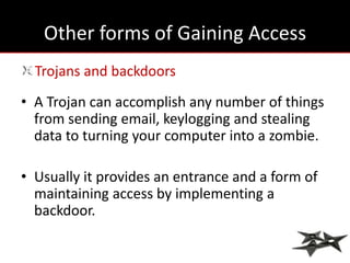 Other forms of Gaining Access
  Trojans and backdoors
• A Trojan can accomplish any number of things
  from sending email, keylogging and stealing
  data to turning your computer into a zombie.

• Usually it provides an entrance and a form of
  maintaining access by implementing a
  backdoor.
 