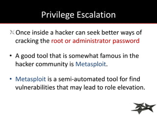 Privilege Escalation
  Once inside a hacker can seek better ways of
  cracking the root or administrator password

• A good tool that is somewhat famous in the
  hacker community is Metasploit.

• Metasploit is a semi-automated tool for find
  vulnerabilities that may lead to role elevation.
 
