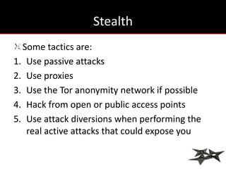 Stealth
  Some tactics are:
1. Use passive attacks
2. Use proxies
3. Use the Tor anonymity network if possible
4. Hack from open or public access points
5. Use attack diversions when performing the
   real active attacks that could expose you
 