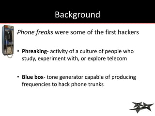 Background
Phone freaks were some of the first hackers

• Phreaking- activity of a culture of people who
  study, experiment with, or explore telecom


• Blue box- tone generator capable of producing
  frequencies to hack phone trunks
 