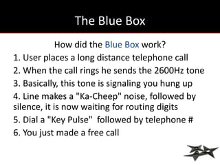 The Blue Box
             How did the Blue Box work?
1. User places a long distance telephone call
2. When the call rings he sends the 2600Hz tone
3. Basically, this tone is signaling you hung up
4. Line makes a "Ka-Cheep" noise, followed by
silence, it is now waiting for routing digits
5. Dial a "Key Pulse" followed by telephone #
6. You just made a free call
 