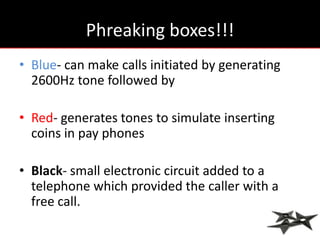 Phreaking boxes!!!
• Blue- can make calls initiated by generating
  2600Hz tone followed by

• Red- generates tones to simulate inserting
  coins in pay phones

• Black- small electronic circuit added to a
  telephone which provided the caller with a
  free call.
 