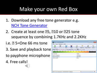 Make your own Red Box
1. Download any free tone generator e.g.
    NCH Tone Generator
2. Create at least one ₵ ₵ or ₵ tone
                        5, 10   25
    sequence by combining 1.7KHz and 2.2KHz
i.e. ₵5=One 66 ms tone
3. Save and playback tone
to payphone microphone
4. Free calls!
 