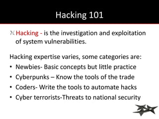 Hacking 101
  Hacking - is the investigation and exploitation
  of system vulnerabilities.

Hacking expertise varies, some categories are:
• Newbies- Basic concepts but little practice
• Cyberpunks – Know the tools of the trade
• Coders- Write the tools to automate hacks
• Cyber terrorists-Threats to national security
 