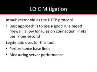 LOIC Mitigation
Attack vector old as the HTTP protocol
• Best approach is to use a good rule based
  firewall, allow for rules on connection limits
  per IP per second
Legitimate uses for this tool:
• Performance base lines
• Measuring server performance


                                                   11
 