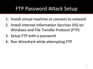 FTP Password Attack Setup
1. Install virtual machine or connect to network
2. Install Internet Information Services (IIS) on
   Windows and File Transfer Protocol (FTP)
3. Setup FTP with a password
4. Run Wireshark while attempting FTP




                                                13
 