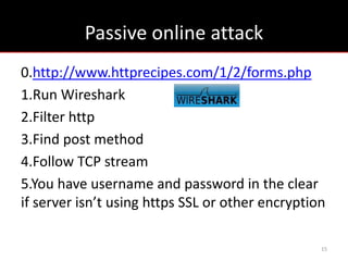 Passive online attack
0.http://www.httprecipes.com/1/2/forms.php
1.Run Wireshark
2.Filter http
3.Find post method
4.Follow TCP stream
5.You have username and password in the clear
if server isn’t using https SSL or other encryption

                                                  15
 