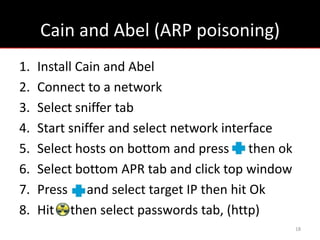 Cain and Abel (ARP poisoning)
1.   Install Cain and Abel
2.   Connect to a network
3.   Select sniffer tab
4.   Start sniffer and select network interface
5.   Select hosts on bottom and press then ok
6.   Select bottom APR tab and click top window
7.   Press and select target IP then hit Ok
8.   Hit then select passwords tab, (http)
                                                  18
 
