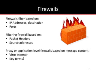 Firewalls
Firewalls filter based on:
• IP Addresses, destination
• Ports

Filtering firewall based on:
• Packet Headers
• Source addresses

Proxy or application level firewalls based on message content:
• Virus scanner
• Key terms?

                                                             27
 