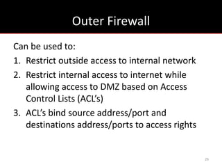 Outer Firewall
Can be used to:
1. Restrict outside access to internal network
2. Restrict internal access to internet while
   allowing access to DMZ based on Access
   Control Lists (ACL’s)
3. ACL’s bind source address/port and
   destinations address/ports to access rights


                                                 29
 