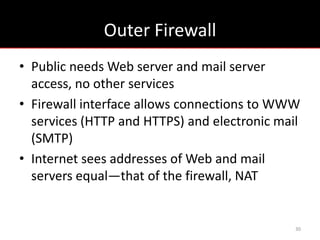 Outer Firewall
• Public needs Web server and mail server
  access, no other services
• Firewall interface allows connections to WWW
  services (HTTP and HTTPS) and electronic mail
  (SMTP)
• Internet sees addresses of Web and mail
  servers equal—that of the firewall, NAT


                                              30
 