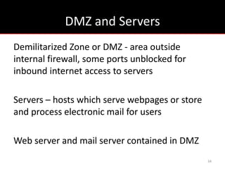 DMZ and Servers
Demilitarized Zone or DMZ - area outside
internal firewall, some ports unblocked for
inbound internet access to servers

Servers – hosts which serve webpages or store
and process electronic mail for users

Web server and mail server contained in DMZ
                                                34
 
