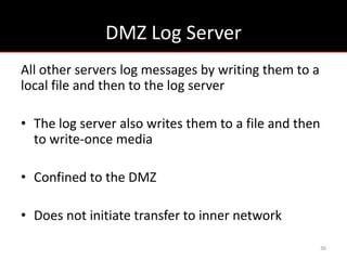 DMZ Log Server
All other servers log messages by writing them to a
local file and then to the log server

• The log server also writes them to a file and then
  to write-once media

• Confined to the DMZ

• Does not initiate transfer to inner network

                                                       36
 