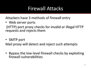 Firewall Attacks
Attackers have 3 methods of firewall entry
• Web server ports
 (HTTP) port proxy checks for invalid or illegal HTTP
requests and rejects them

• SMTP port
Mail proxy will detect and reject such attempts

• Bypass the low-level firewall checks by exploiting
  firewall vulnerabilities
                                                        38
 