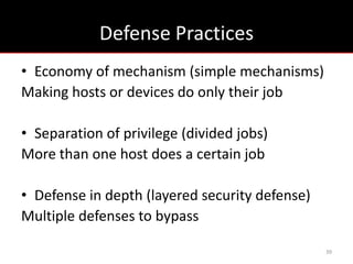 Defense Practices
• Economy of mechanism (simple mechanisms)
Making hosts or devices do only their job

• Separation of privilege (divided jobs)
More than one host does a certain job

• Defense in depth (layered security defense)
Multiple defenses to bypass

                                                39
 