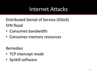 Internet Attacks
Distributed Denial of Service (DDoS)
SYN flood
• Consumes bandwidth
• Consumes memory resources

Remedies
• TCP intercept mode
• Synkill software

                                       40
 