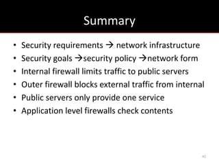Summary
•   Security requirements  network infrastructure
•   Security goals security policy network form
•   Internal firewall limits traffic to public servers
•   Outer firewall blocks external traffic from internal
•   Public servers only provide one service
•   Application level firewalls check contents



                                                       42
 