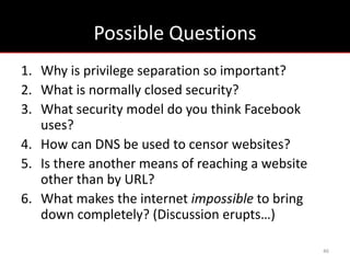 Possible Questions
1. Why is privilege separation so important?
2. What is normally closed security?
3. What security model do you think Facebook
   uses?
4. How can DNS be used to censor websites?
5. Is there another means of reaching a website
   other than by URL?
6. What makes the internet impossible to bring
   down completely? (Discussion erupts…)

                                                  46
 