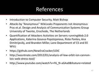 References
• Introduction to Computer Security, Matt Bishop
• Attacks by “Anonymous” WikiLeaks Proponents not Anonymous
  Pras et.al. Design and Analysis of Communication Systems Group
  University of Twente, Enschede, The Netherlands
• Quantification of Attackers Activities on Servers runningWeb 2.0
  Applications, Katerina Goseva-Popstojanova, Risto Pantev, Ana
  Dimitrijevikj, and Brandon Miller, Lane Department of CS and EE
  WVU
• https://github.com/NewEraCracker/LOIC
• http://wasntnate.com/2012/01/analysis-of-low-orbit-ion-cannon-
  loic-web-stress-tool/
• http://www.youtube.com/watch?v=F6_9i-aGAa0&feature=related

                                                                     47
 