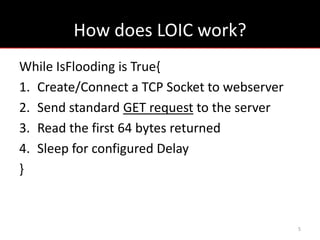How does LOIC work?
While IsFlooding is True{
1. Create/Connect a TCP Socket to webserver
2. Send standard GET request to the server
3. Read the first 64 bytes returned
4. Sleep for configured Delay
}



                                              5
 