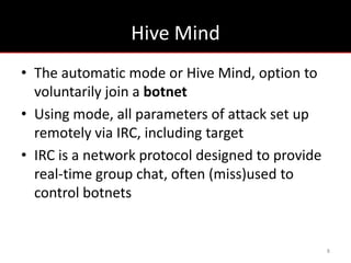 Hive Mind
• The automatic mode or Hive Mind, option to
  voluntarily join a botnet
• Using mode, all parameters of attack set up
  remotely via IRC, including target
• IRC is a network protocol designed to provide
  real-time group chat, often (miss)used to
  control botnets


                                                  8
 