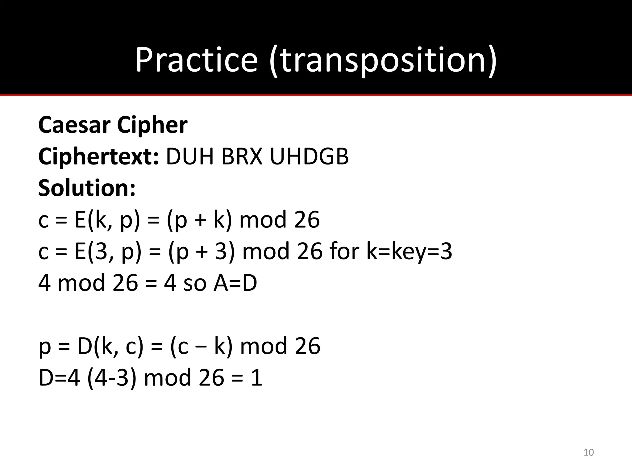 Practice (transposition)
Caesar Cipher
Ciphertext: DUH BRX UHDGB
Solution:
c = E(k, p) = (p + k) mod 26
c = E(3, p) = (p + 3) mod 26 for k=key=3
4 mod 26 = 4 so A=D

p = D(k, c) = (c − k) mod 26
D=4 (4-3) mod 26 = 1

                                           10
 