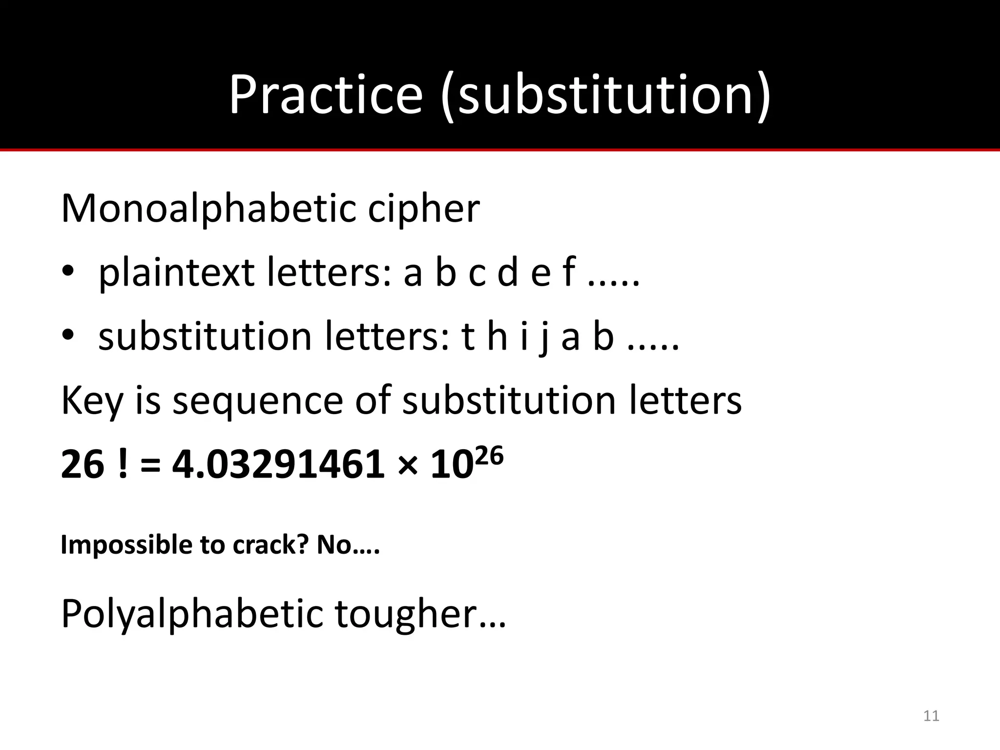 Practice (substitution)
Monoalphabetic cipher
• plaintext letters: a b c d e f .....
• substitution letters: t h i j a b .....
Key is sequence of substitution letters
26 ! = 4.03291461 × 1026
Impossible to crack? No….

Polyalphabetic tougher…

                                            11
 
