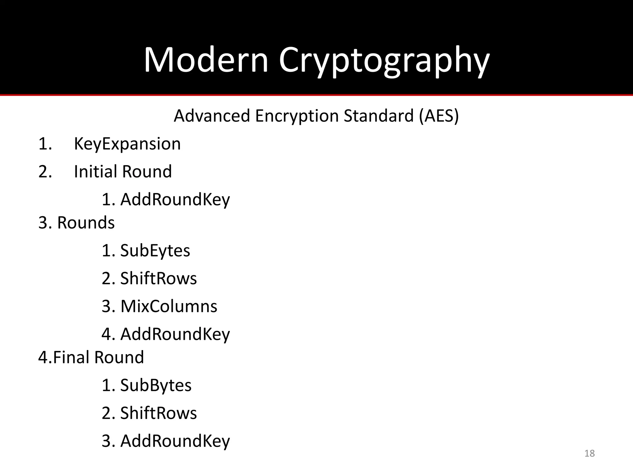Modern Cryptography
                   Advanced Encryption Standard (AES)
1. KeyExpansion
2. Initial Round
         1. AddRoundKey
3. Rounds
         1. SubEytes
         2. ShiftRows
         3. MixColumns
         4. AddRoundKey
4.Final Round
         1. SubBytes
         2. ShiftRows
         3. AddRoundKey
                                                        18
 