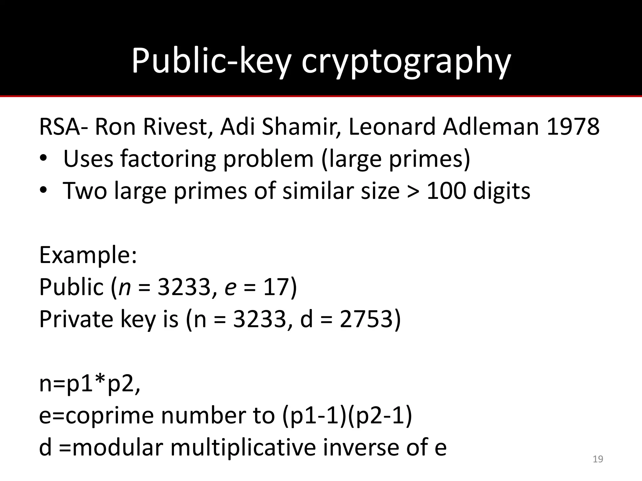 Public-key cryptography
RSA- Ron Rivest, Adi Shamir, Leonard Adleman 1978
• Uses factoring problem (large primes)
• Two large primes of similar size > 100 digits

Example:
Public (n = 3233, e = 17)
Private key is (n = 3233, d = 2753)

n=p1*p2,
e=coprime number to (p1-1)(p2-1)
d =modular multiplicative inverse of e          19
 