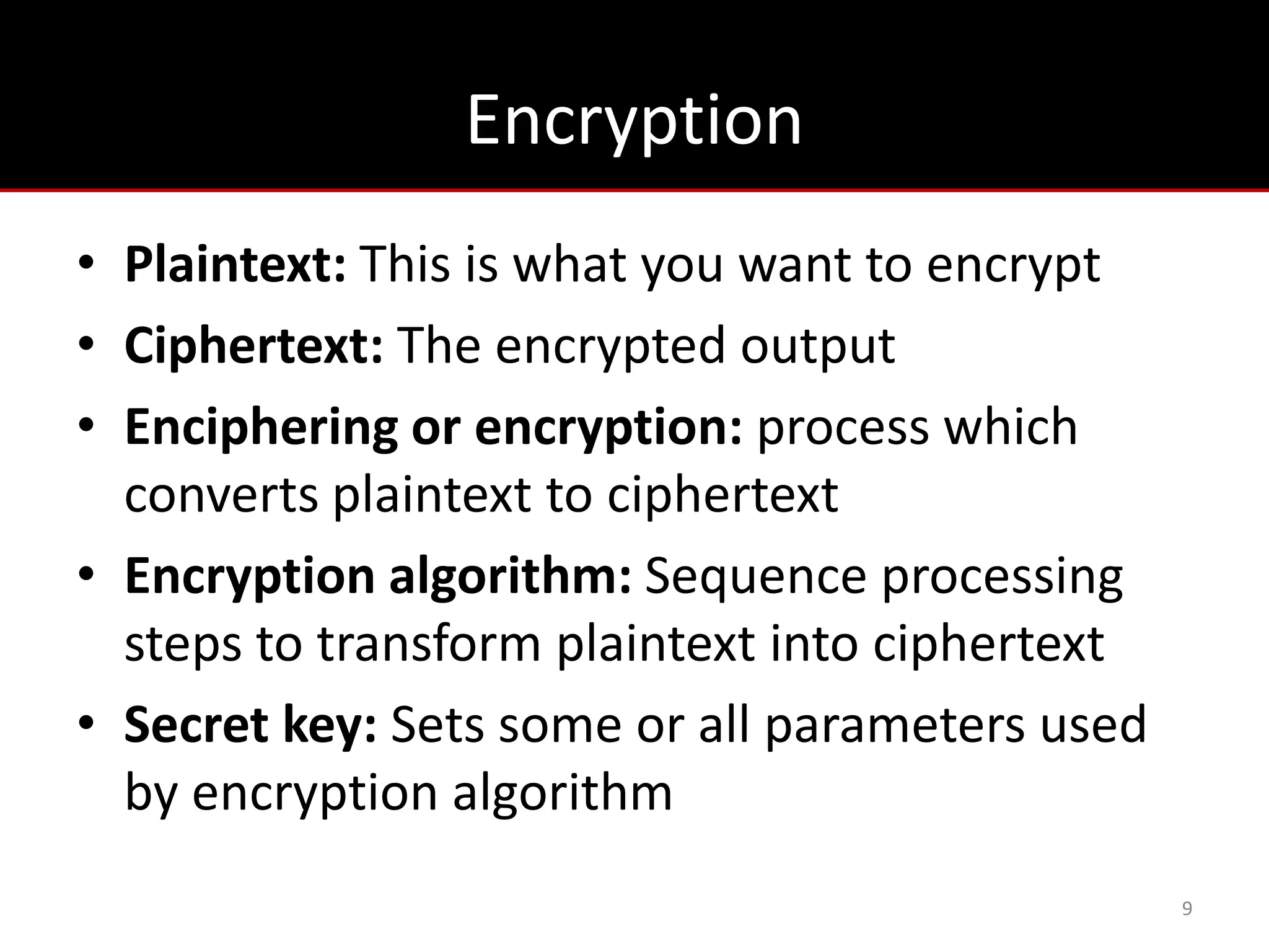Encryption
• Plaintext: This is what you want to encrypt
• Ciphertext: The encrypted output
• Enciphering or encryption: process which
  converts plaintext to ciphertext
• Encryption algorithm: Sequence processing
  steps to transform plaintext into ciphertext
• Secret key: Sets some or all parameters used
  by encryption algorithm
                                                 9
 