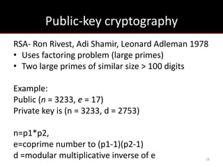 Public-key cryptography
RSA- Ron Rivest, Adi Shamir, Leonard Adleman 1978
• Uses factoring problem (large primes)
• Two large primes of similar size > 100 digits

Example:
Public (n = 3233, e = 17)
Private key is (n = 3233, d = 2753)

n=p1*p2,
e=coprime number to (p1-1)(p2-1)
d =modular multiplicative inverse of e          19
 