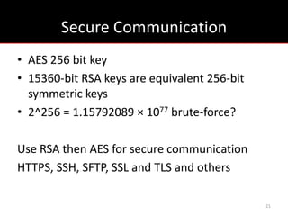 Secure Communication
• AES 256 bit key
• 15360-bit RSA keys are equivalent 256-bit
  symmetric keys
• 2^256 = 1.15792089 × 1077 brute-force?

Use RSA then AES for secure communication
HTTPS, SSH, SFTP, SSL and TLS and others

                                              21
 