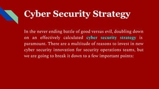 Cyber Security Strategy
In the never ending battle of good versus evil, doubling down
on an eﬀectively calculated cyber security strategy is
paramount. There are a multitude of reasons to invest in new
cyber security innovation for security operations teams, but
we are going to break it down to a few important points:
 