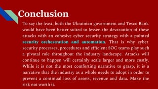Conclusion
To say the least, both the Ukrainian government and Tesco Bank
would have been better suited to lessen the devastation of these
attacks with an cohesive cyber security strategy with a pointed
security orchestration and automation. That is why cyber
security processes, procedures and eﬃcient SOC teams play such
a pivotal role throughout the industry landscape. Attacks will
continue to happen will certainly scale larger and more costly.
While it is not the most comforting narrative to grasp, it is a
narrative that the industry as a whole needs to adopt in order to
prevent a continual loss of assets, revenue and data. Make the
risk not worth it.
 