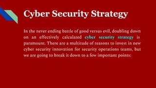 Cyber Security Strategy
In the never ending battle of good versus evil, doubling down
on an eﬀectively calculated cyber security strategy is
paramount. There are a multitude of reasons to invest in new
cyber security innovation for security operations teams, but
we are going to break it down to a few important points:
 