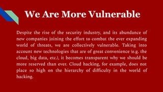 We Are More Vulnerable
Despite the rise of the security industry, and its abundance of
new companies joining the eﬀort to combat the ever expanding
world of threats, we are collectively vulnerable. Taking into
account new technologies that are of great convenience (e.g. the
cloud, big data, etc.), it becomes transparent why we should be
more reserved than ever. Cloud hacking, for example, does not
place so high on the hierarchy of diﬃculty in the world of
hacking.
 