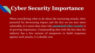 Cyber Security Importance
When considering what to do about the increasing attacks, their
potential for devastating impact and the fact we are now more
vulnerable, it is more than clear why automated cyber security is
of growing importance. Compounding that with the fact that the
industry has a low turnout of manpower to build responses
against such attacks, it is doubly true.
 