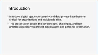 Introduction
• In today's digital age, cybersecurity and data privacy have become
critical for organizations and individuals alike.
• This presentation covers the key concepts, challenges, and best
practices necessary to protect digital assets and personal information.
 