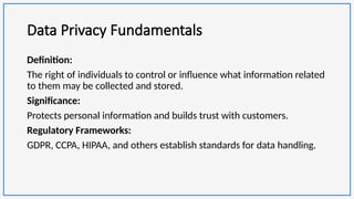 Data Privacy Fundamentals
Definition:
The right of individuals to control or influence what information related
to them may be collected and stored.
Significance:
Protects personal information and builds trust with customers.
Regulatory Frameworks:
GDPR, CCPA, HIPAA, and others establish standards for data handling.
 