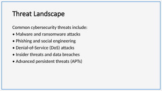 Threat Landscape
Common cybersecurity threats include:
• Malware and ransomware attacks
• Phishing and social engineering
• Denial-of-Service (DoS) attacks
• Insider threats and data breaches
• Advanced persistent threats (APTs)
 
