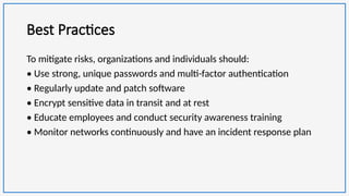 Best Practices
To mitigate risks, organizations and individuals should:
• Use strong, unique passwords and multi-factor authentication
• Regularly update and patch software
• Encrypt sensitive data in transit and at rest
• Educate employees and conduct security awareness training
• Monitor networks continuously and have an incident response plan
 
