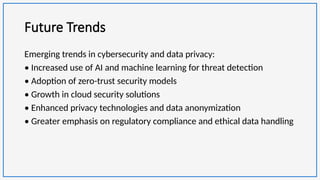 Future Trends
Emerging trends in cybersecurity and data privacy:
• Increased use of AI and machine learning for threat detection
• Adoption of zero-trust security models
• Growth in cloud security solutions
• Enhanced privacy technologies and data anonymization
• Greater emphasis on regulatory compliance and ethical data handling
 